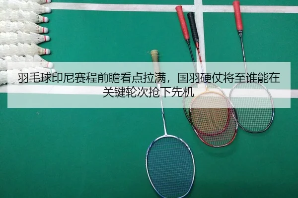 羽毛球印尼赛程前瞻看点拉满，国羽硬仗将至谁能在关键轮次抢下先机